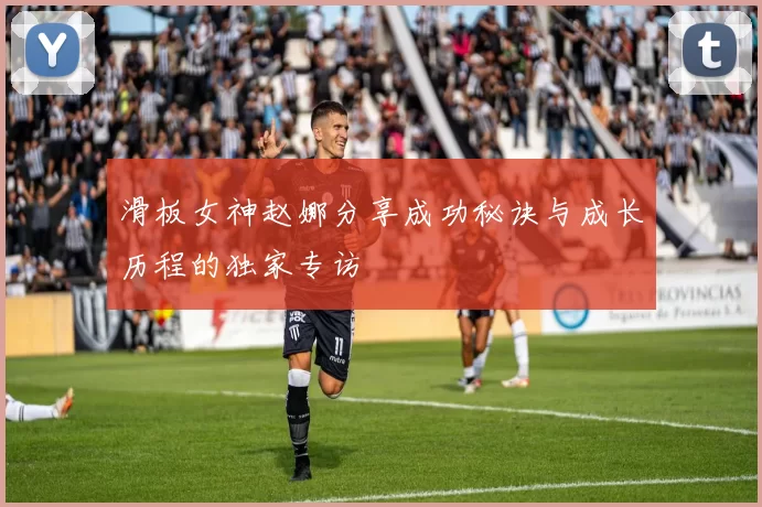 滑板女神赵娜分享成功秘诀与成长历程的独家专访