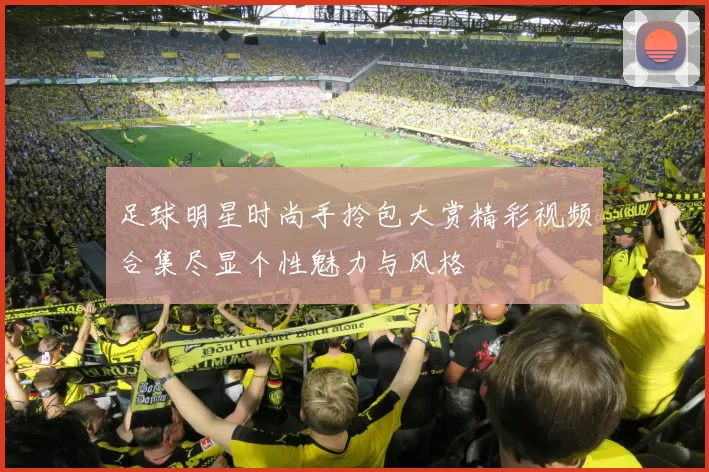 足球明星时尚手拎包大赏精彩视频合集尽显个性魅力与风格