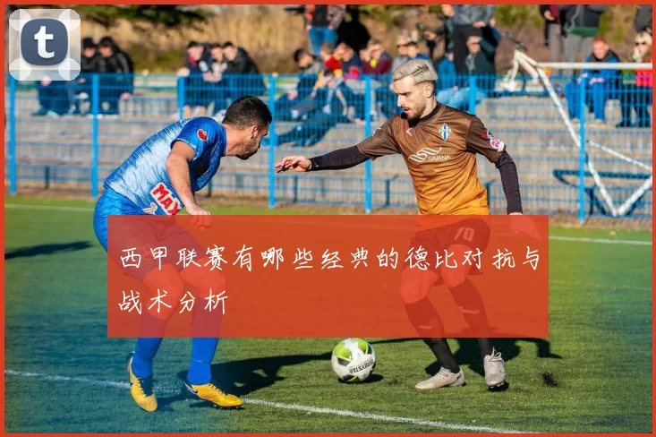 西甲联赛有哪些经典的德比对抗与战术分析