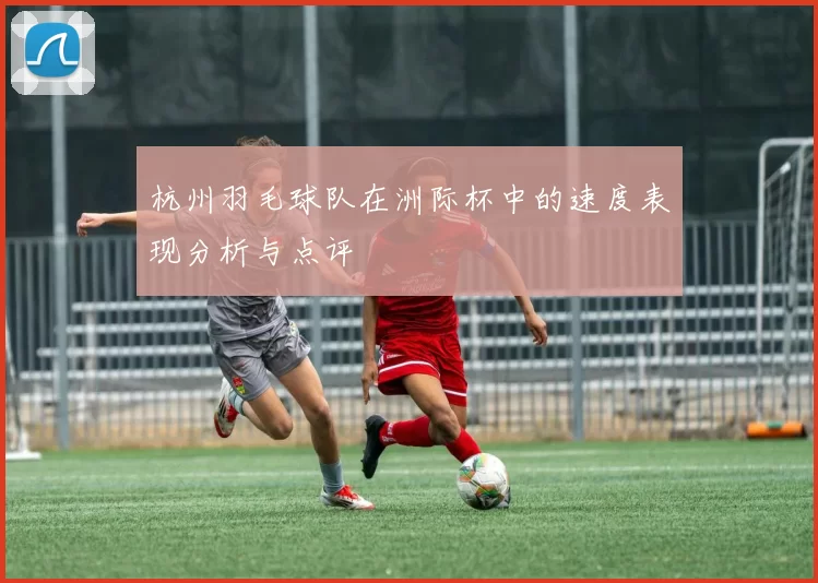 杭州羽毛球队在洲际杯中的速度表现分析与点评