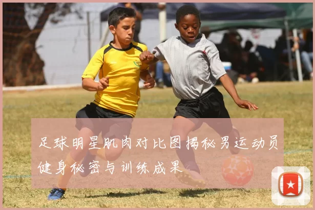 足球明星肌肉对比图揭秘男运动员健身秘密与训练成果
