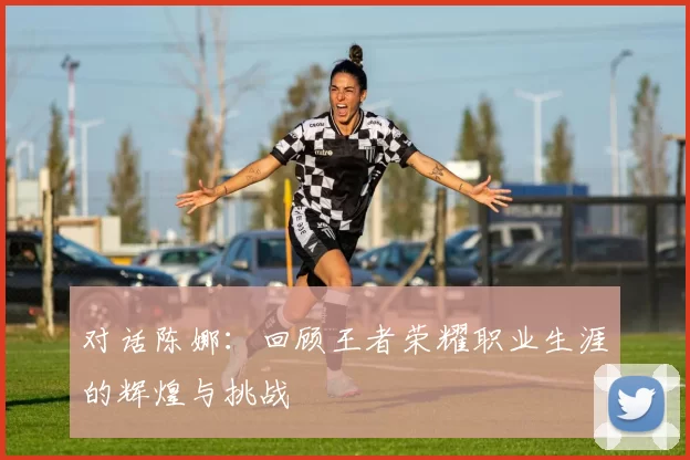 对话陈娜：回顾王者荣耀职业生涯的辉煌与挑战