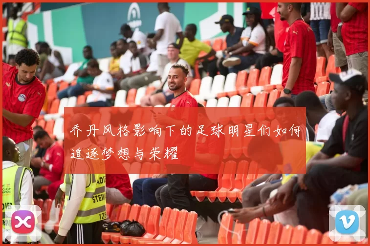 乔丹风格影响下的足球明星们如何追逐梦想与荣耀