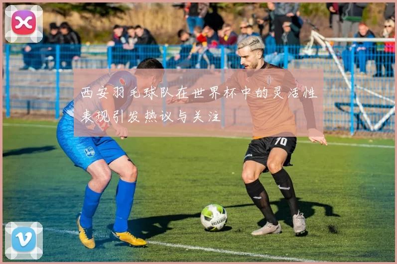 西安羽毛球队在世界杯中的灵活性表现引发热议与关注