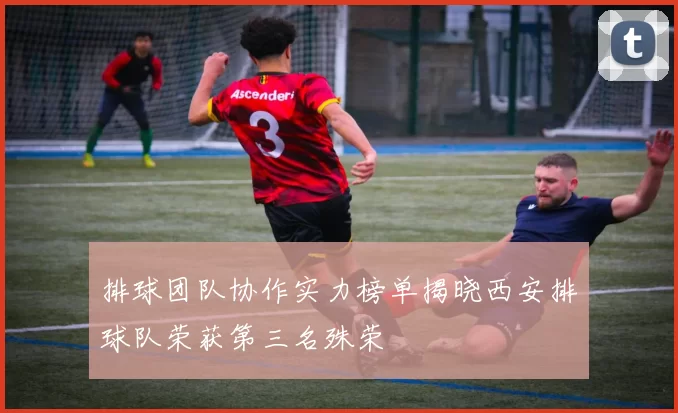 排球团队协作实力榜单揭晓西安排球队荣获第三名殊荣