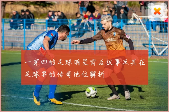 一穿四的足球明星背后故事及其在足球界的传奇地位解析