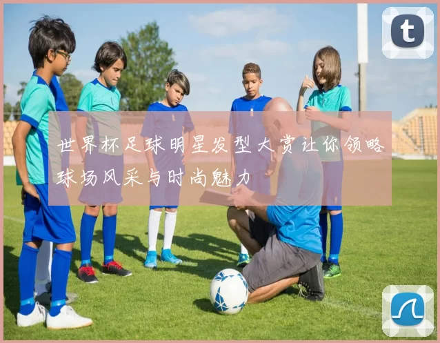 世界杯足球明星发型大赏让你领略球场风采与时尚魅力