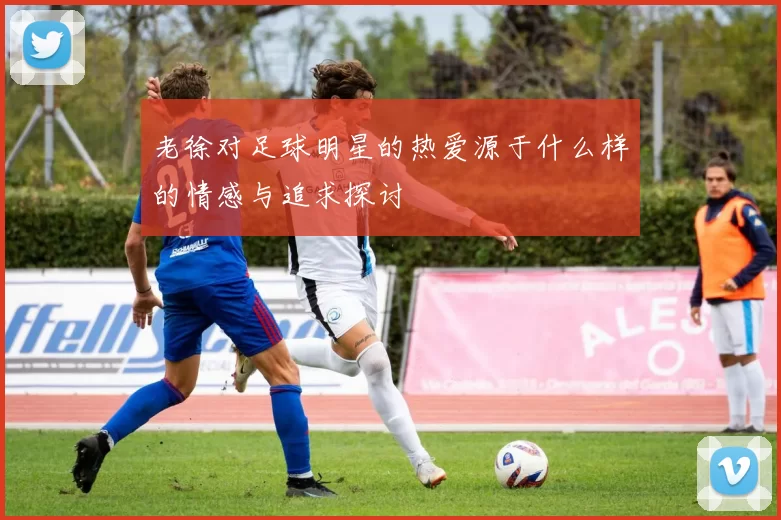 老徐对足球明星的热爱源于什么样的情感与追求探讨