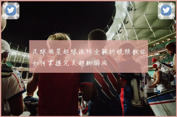 足球明星起球技巧全解析视频教你如何掌握完美起脚瞬间