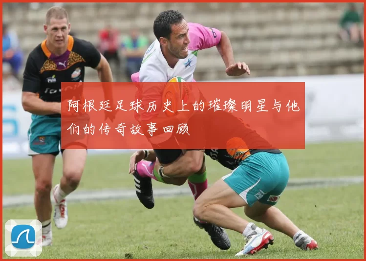 阿根廷足球历史上的璀璨明星与他们的传奇故事回顾