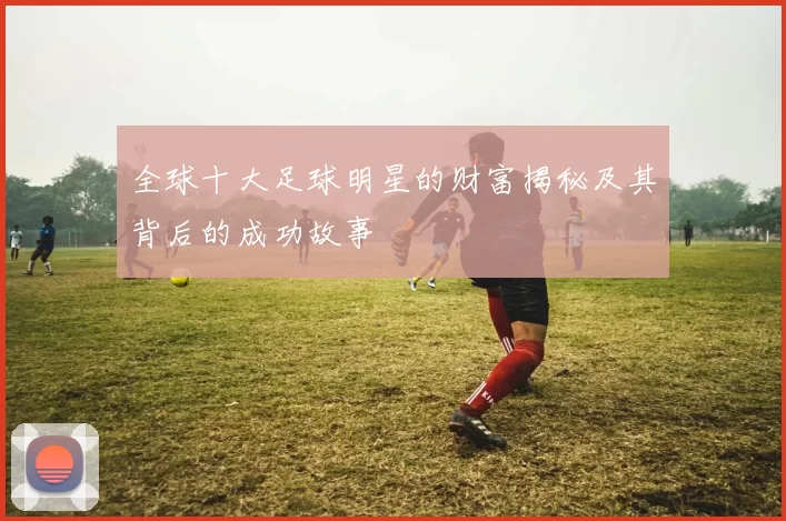 全球十大足球明星的财富揭秘及其背后的成功故事
