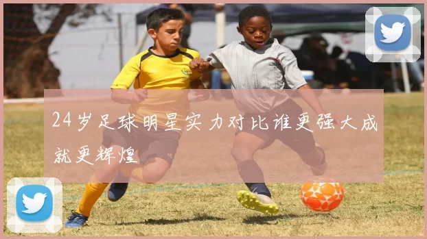 24岁足球明星实力对比谁更强大成就更辉煌