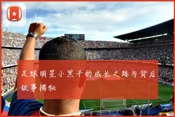 足球明星小黑子的成长之路与背后故事揭秘