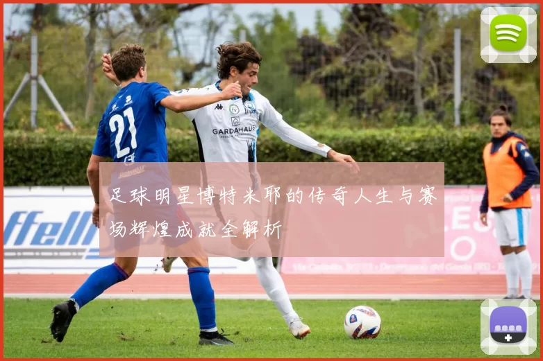 足球明星博特米耶的传奇人生与赛场辉煌成就全解析