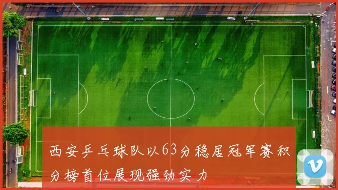 西安乒乓球队以63分稳居冠军赛积分榜首位展现强劲实力