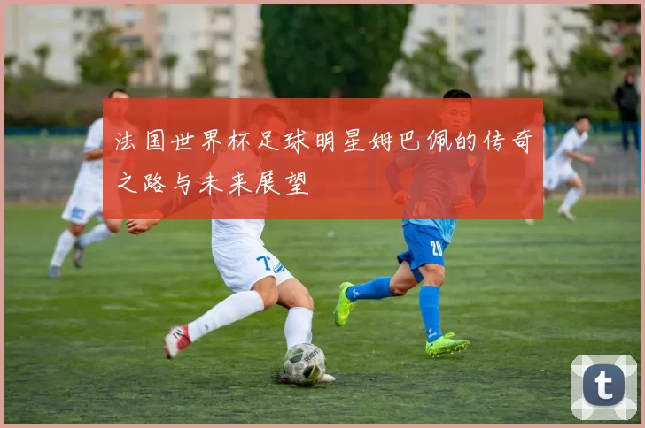 法国世界杯足球明星姆巴佩的传奇之路与未来展望