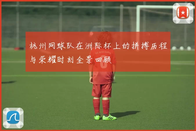 杭州网球队在洲际杯上的拼搏历程与荣耀时刻全景回顾