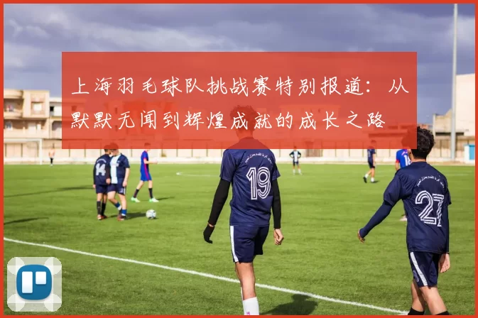 上海羽毛球队挑战赛特别报道：从默默无闻到辉煌成就的成长之路
