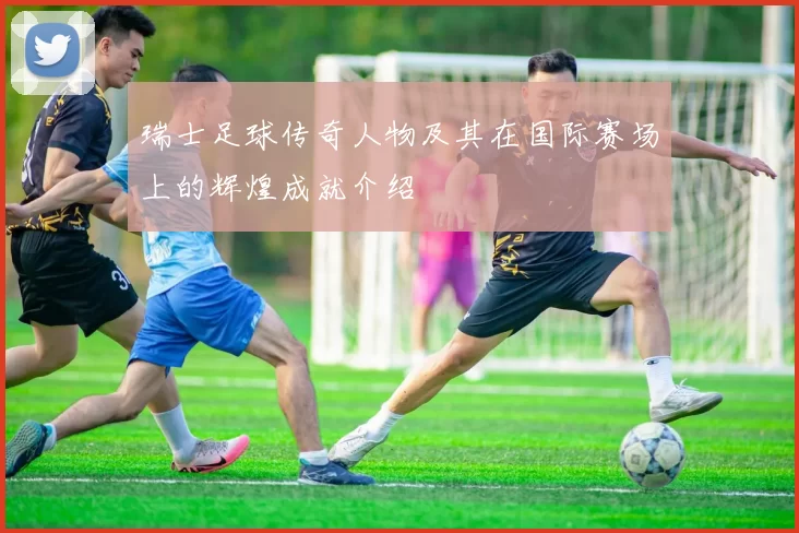 瑞士足球传奇人物及其在国际赛场上的辉煌成就介绍