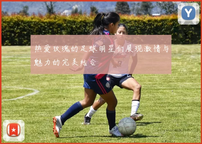 热爱玫瑰的足球明星们展现激情与魅力的完美结合