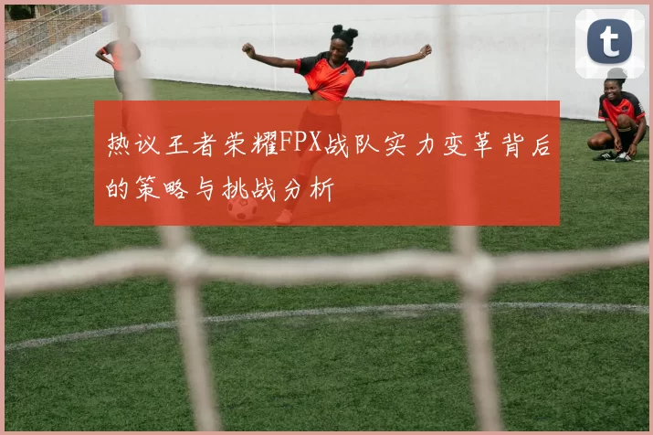 热议王者荣耀FPX战队实力变革背后的策略与挑战分析