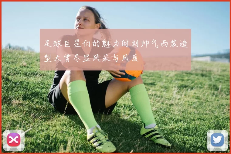 足球巨星们的魅力时刻帅气西装造型大赏尽显风采与风度