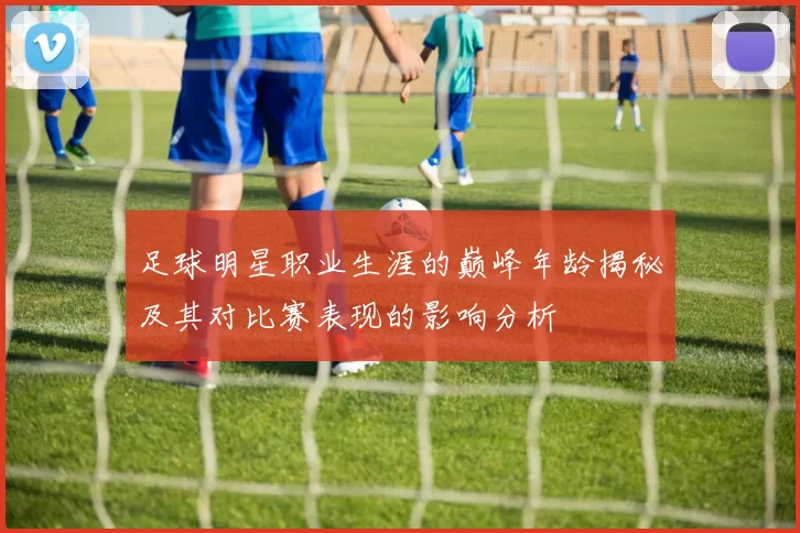 足球明星职业生涯的巅峰年龄揭秘及其对比赛表现的影响分析