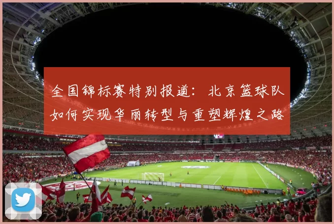 全国锦标赛特别报道：北京篮球队如何实现华丽转型与重塑辉煌之路