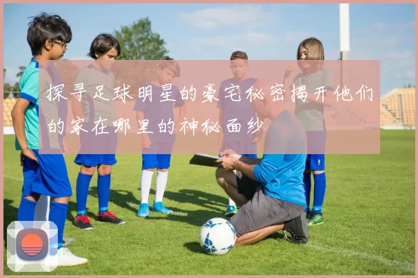 探寻足球明星的豪宅秘密揭开他们的家在哪里的神秘面纱
