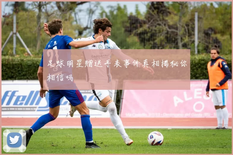 足球明星赠送手表事件真相揭秘你相信吗