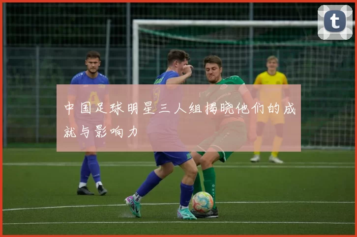 中国足球明星三人组揭晓他们的成就与影响力