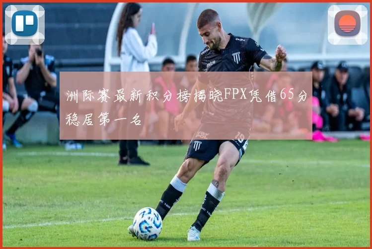 洲际赛最新积分榜揭晓FPX凭借65分稳居第一名