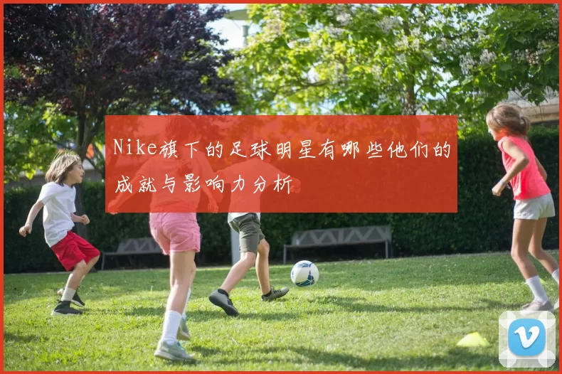 Nike旗下的足球明星有哪些他们的成就与影响力分析