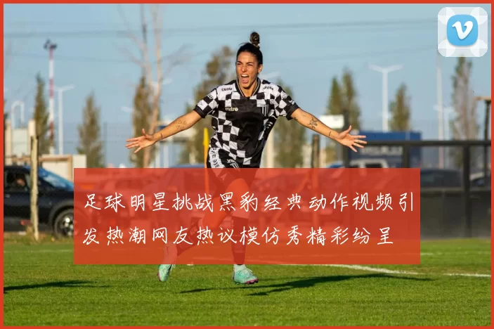 足球明星挑战黑豹经典动作视频引发热潮网友热议模仿秀精彩纷呈
