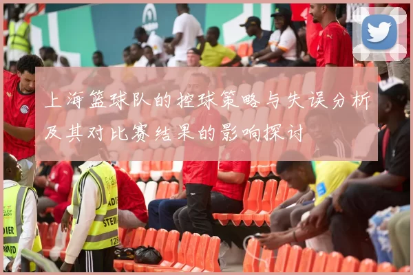 上海篮球队的控球策略与失误分析及其对比赛结果的影响探讨