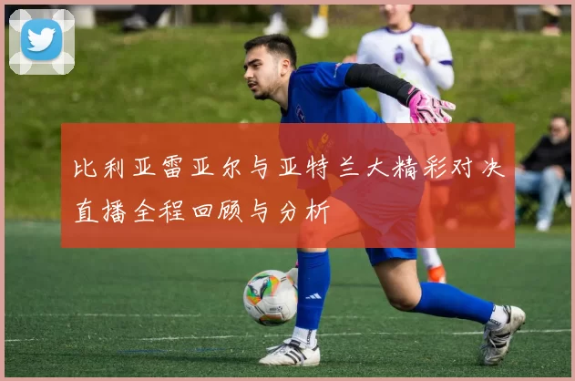 比利亚雷亚尔与亚特兰大精彩对决直播全程回顾与分析