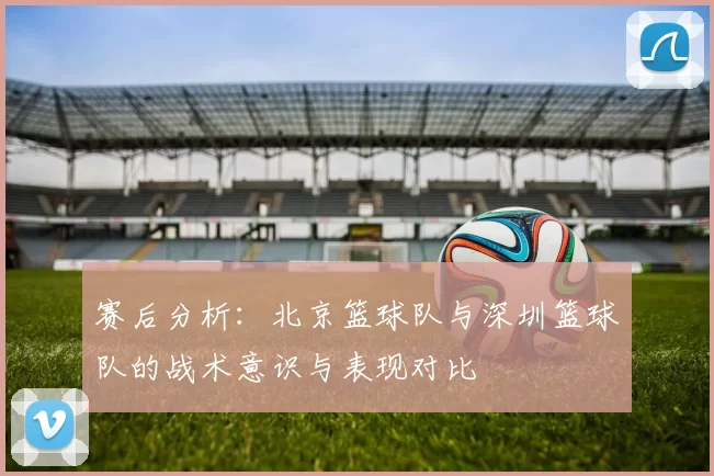 赛后分析：北京篮球队与深圳篮球队的战术意识与表现对比