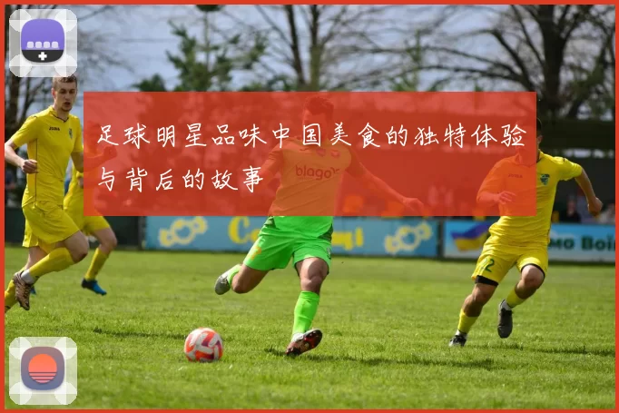 足球明星品味中国美食的独特体验与背后的故事