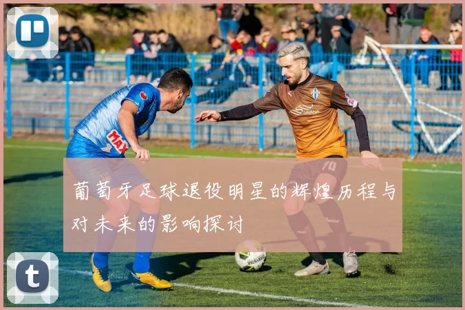 葡萄牙足球退役明星的辉煌历程与对未来的影响探讨