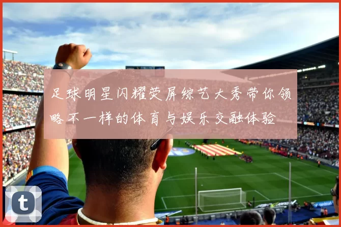 足球明星闪耀荧屏综艺大秀带你领略不一样的体育与娱乐交融体验
