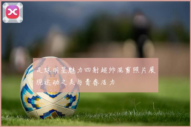 足球明星魅力四射超帅混剪照片展现运动之美与青春活力