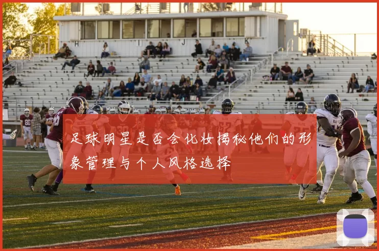 足球明星是否会化妆揭秘他们的形象管理与个人风格选择