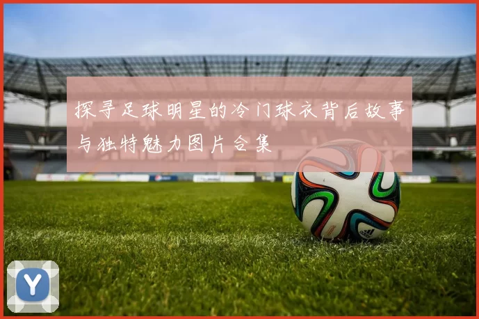 探寻足球明星的冷门球衣背后故事与独特魅力图片合集