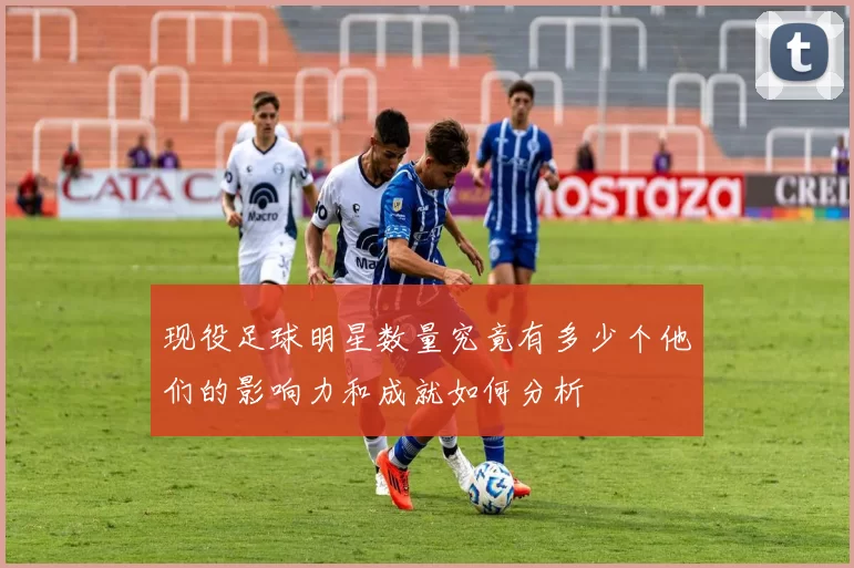 现役足球明星数量究竟有多少个他们的影响力和成就如何分析