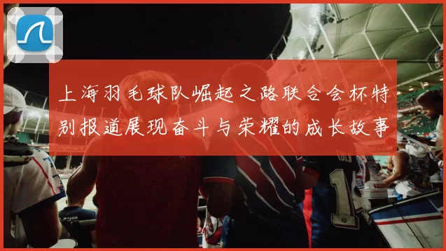 上海羽毛球队崛起之路联合会杯特别报道展现奋斗与荣耀的成长故事