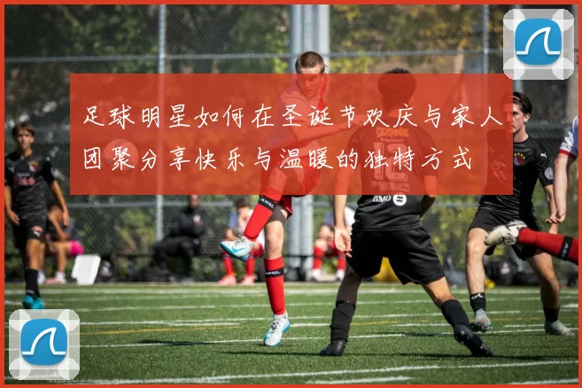 足球明星如何在圣诞节欢庆与家人团聚分享快乐与温暖的独特方式