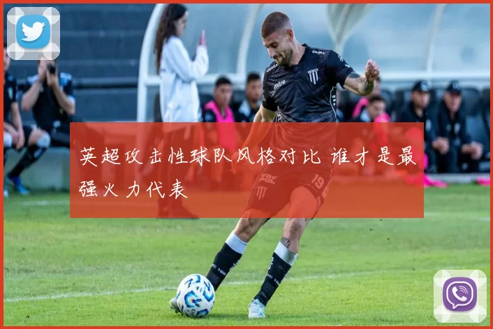 英超攻击性球队风格对比 谁才是最强火力代表