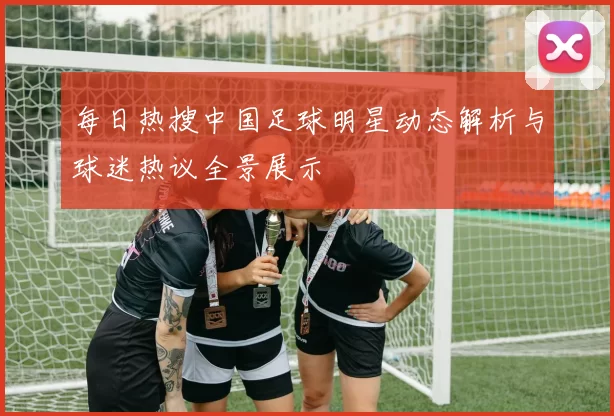 每日热搜中国足球明星动态解析与球迷热议全景展示