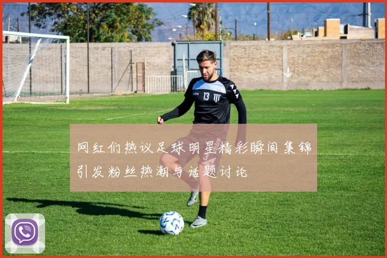 网红们热议足球明星精彩瞬间集锦引发粉丝热潮与话题讨论