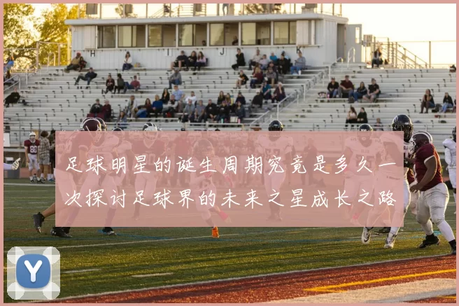 足球明星的诞生周期究竟是多久一次探讨足球界的未来之星成长之路